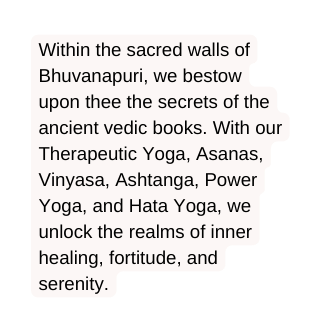 Within the sacred walls of Bhuvanapuri we bestow upon thee the secrets of the ancient vedic books With our Therapeutic Yoga Asanas Vinyasa Ashtanga Power Yoga and Hata Yoga we unlock the realms of inner healing fortitude and serenity