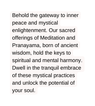 Behold the gateway to inner peace and mystical enlightenment Our sacred offerings of Meditation and Pranayama born of ancient wisdom hold the keys to spiritual and mental harmony Dwell in the tranquil embrace of these mystical practices and unlock the potential of your soul