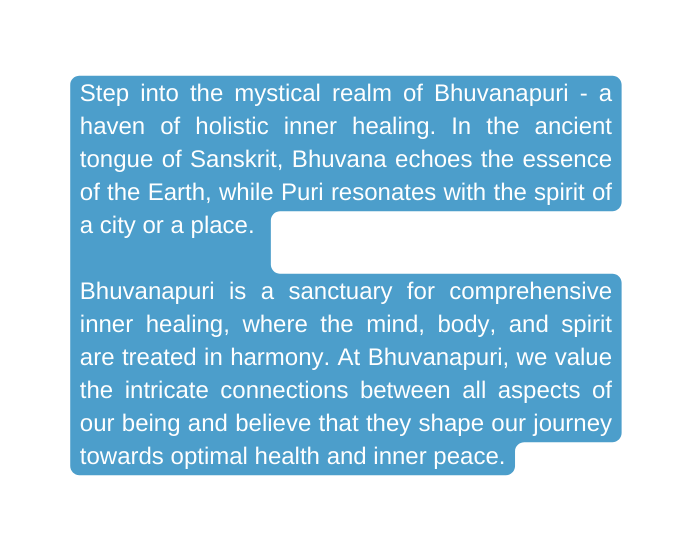 Step into the mystical realm of Bhuvanapuri a haven of holistic inner healing In the ancient tongue of Sanskrit Bhuvana echoes the essence of the Earth while Puri resonates with the spirit of a city or a place Bhuvanapuri is a sanctuary for comprehensive inner healing where the mind body and spirit are treated in harmony At Bhuvanapuri we value the intricate connections between all aspects of our being and believe that they shape our journey towards optimal health and inner peace